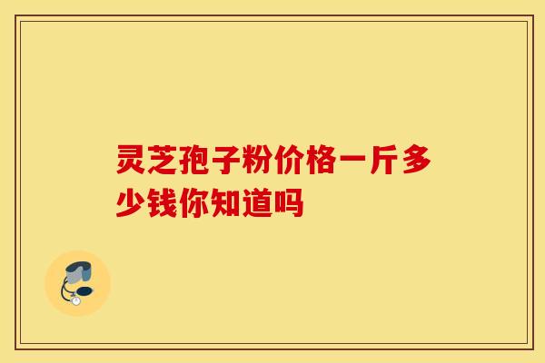 灵芝孢子粉价格一斤多少钱你知道吗