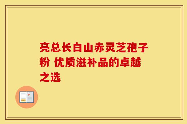 亮总长白山赤灵芝孢子粉 优质滋补品的卓越之选