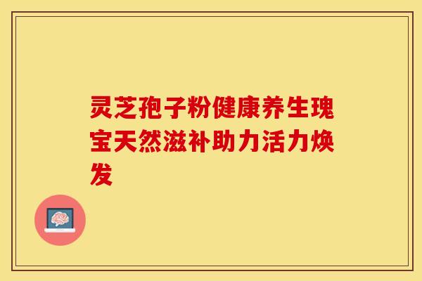 灵芝孢子粉健康养生瑰宝天然滋补助力活力焕发