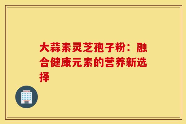 大蒜素灵芝孢子粉：融合健康元素的营养新选择