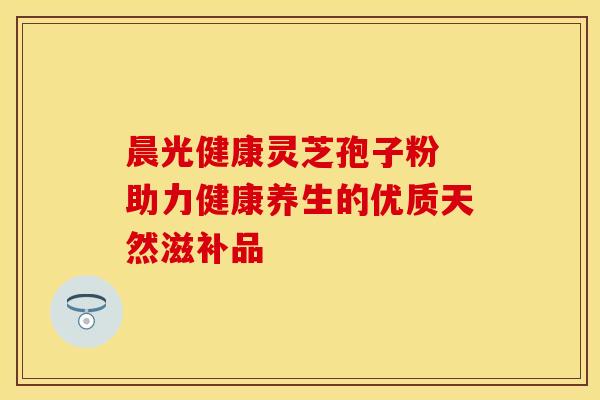 晨光健康灵芝孢子粉 助力健康养生的优质天然滋补品