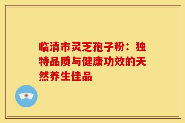临清市灵芝孢子粉：独特品质与健康功效的天然养生佳品