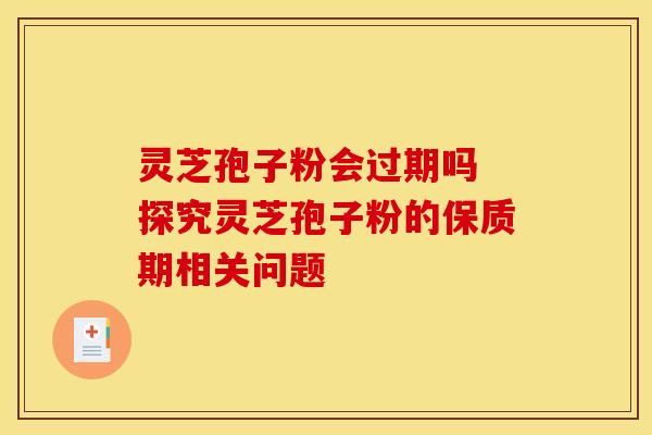 灵芝孢子粉会过期吗 探究灵芝孢子粉的保质期相关问题