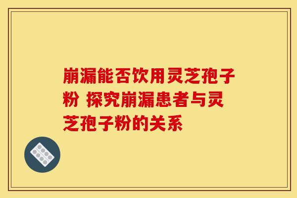 崩漏能否饮用灵芝孢子粉 探究崩漏患者与灵芝孢子粉的关系