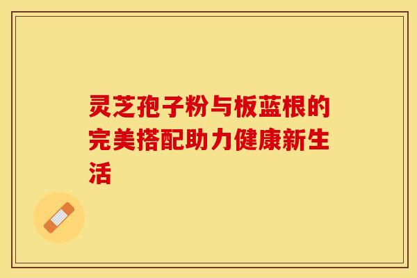 灵芝孢子粉与板蓝根的完美搭配助力健康新生活