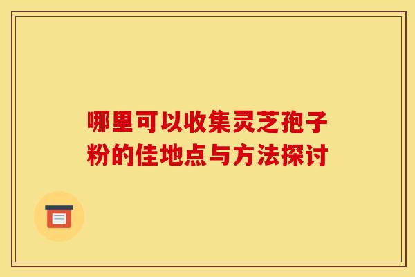 哪里可以收集灵芝孢子粉的佳地点与方法探讨