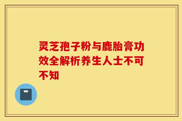 灵芝孢子粉与鹿胎膏功效全解析养生人士不可不知