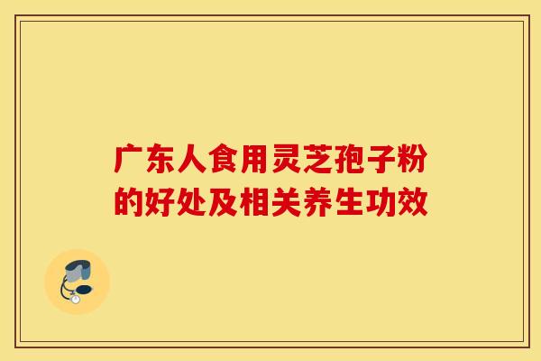 广东人食用灵芝孢子粉的好处及相关养生功效
