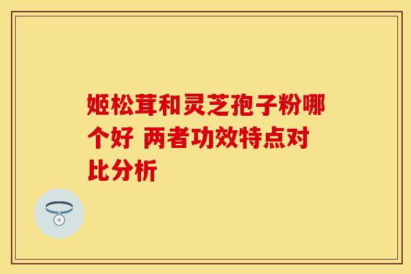 姬松茸和灵芝孢子粉哪个好 两者功效特点对比分析