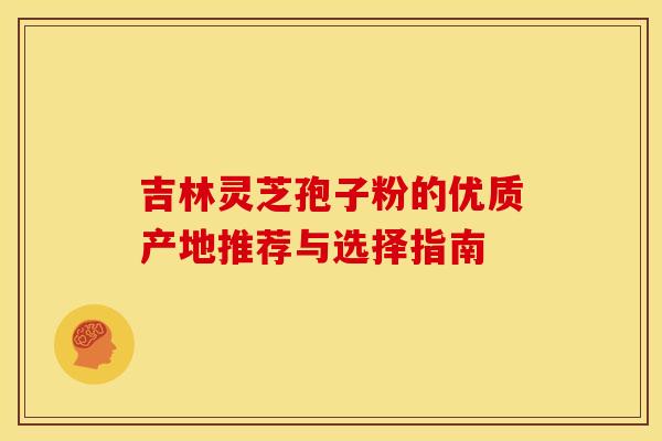 吉林灵芝孢子粉的优质产地推荐与选择指南