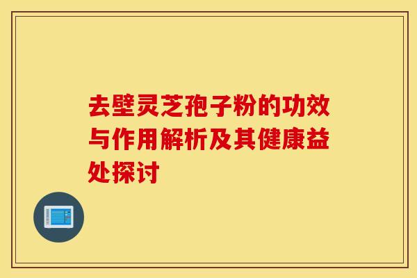 去壁灵芝孢子粉的功效与作用解析及其健康益处探讨
