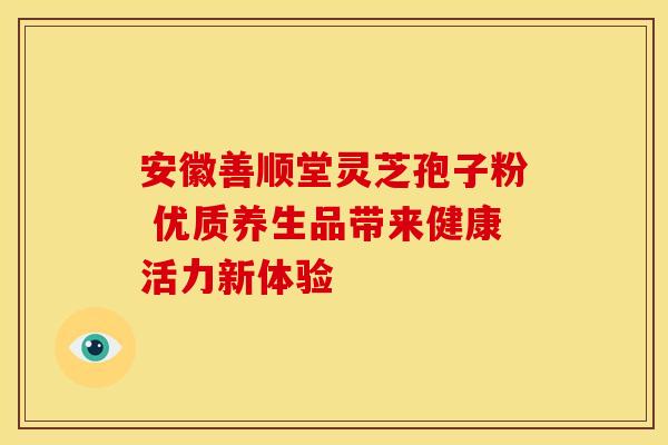 安徽善顺堂灵芝孢子粉 优质养生品带来健康活力新体验