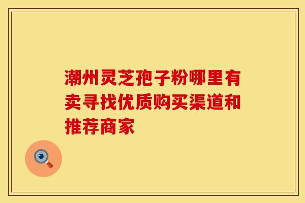 潮州灵芝孢子粉哪里有卖寻找优质购买渠道和推荐商家