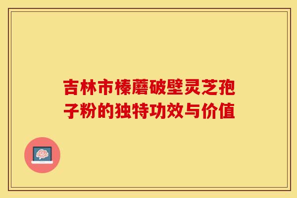 吉林市榛蘑破壁灵芝孢子粉的独特功效与价值
