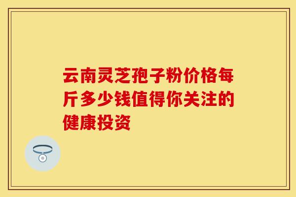 云南灵芝孢子粉价格每斤多少钱值得你关注的健康投资