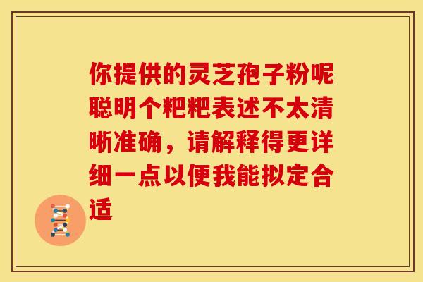 你提供的灵芝孢子粉呢聪明个粑粑表述不太清晰准确，请解释得更详细一点以便我能拟定合适