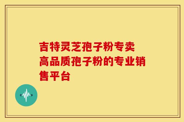 吉特灵芝孢子粉专卖 高品质孢子粉的专业销售平台