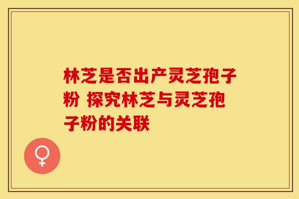 林芝是否出产灵芝孢子粉 探究林芝与灵芝孢子粉的关联