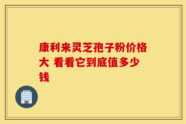康利来灵芝孢子粉价格大 看看它到底值多少钱