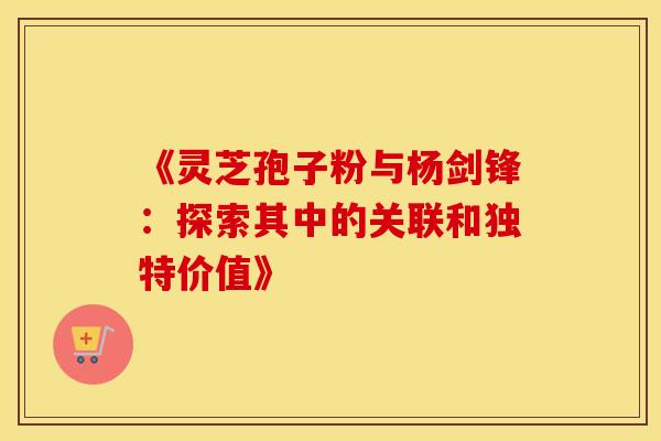 《灵芝孢子粉与杨剑锋：探索其中的关联和独特价值》