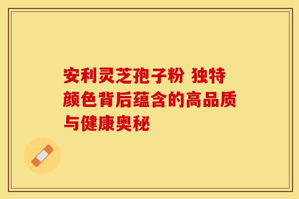 安利灵芝孢子粉 独特颜色背后蕴含的高品质与健康奥秘