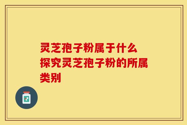 灵芝孢子粉属于什么 探究灵芝孢子粉的所属类别
