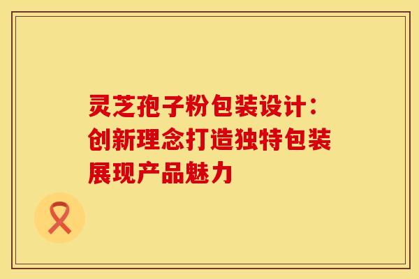 灵芝孢子粉包装设计：创新理念打造独特包装展现产品魅力