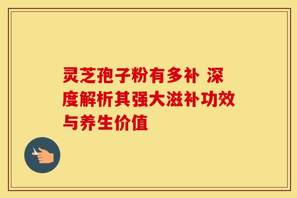灵芝孢子粉有多补 深度解析其强大滋补功效与养生价值