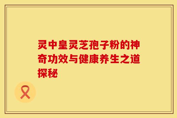 灵中皇灵芝孢子粉的神奇功效与健康养生之道探秘