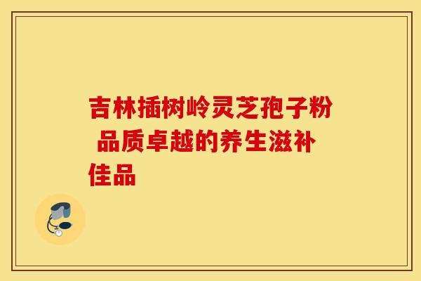 吉林插树岭灵芝孢子粉 品质卓越的养生滋补佳品