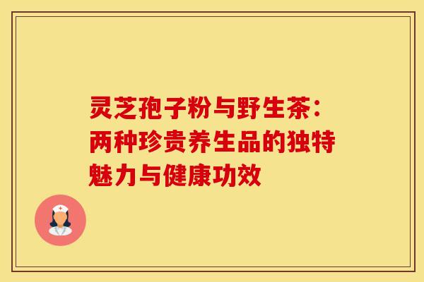 灵芝孢子粉与野生茶：两种珍贵养生品的独特魅力与健康功效