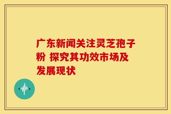 广东新闻关注灵芝孢子粉 探究其功效市场及发展现状