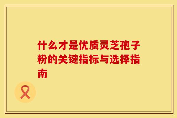 什么才是优质灵芝孢子粉的关键指标与选择指南