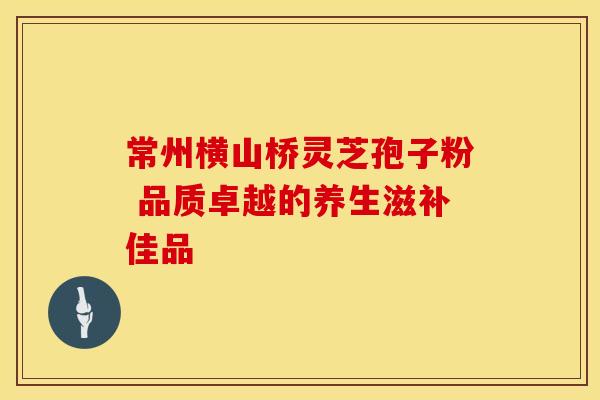 常州横山桥灵芝孢子粉 品质卓越的养生滋补佳品