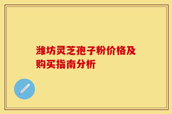 潍坊灵芝孢子粉价格及购买指南分析