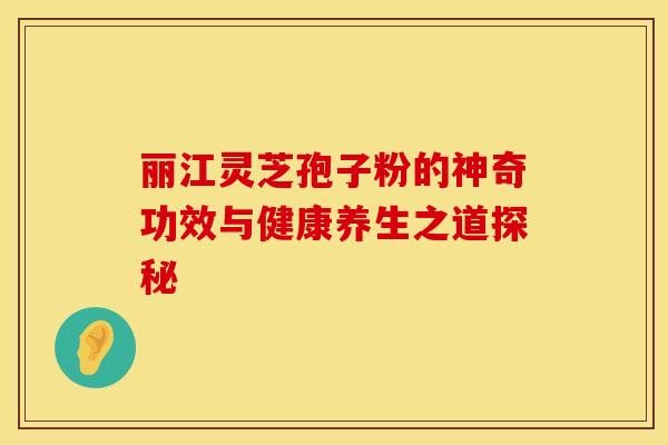 丽江灵芝孢子粉的神奇功效与健康养生之道探秘