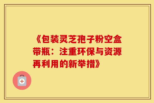 《包装灵芝孢子粉空盒带瓶：注重环保与资源再利用的新举措》