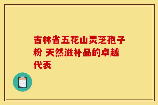 吉林省五花山灵芝孢子粉 天然滋补品的卓越代表