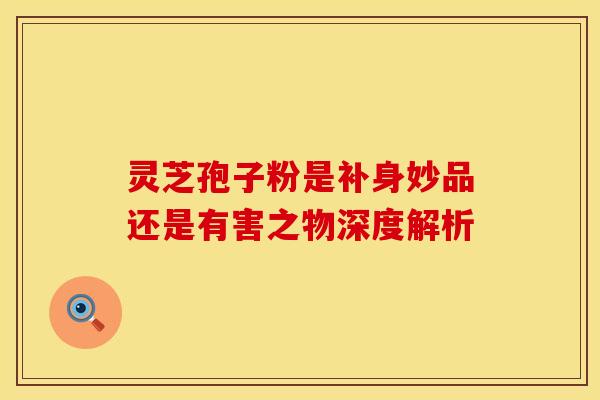 灵芝孢子粉是补身妙品还是有害之物深度解析