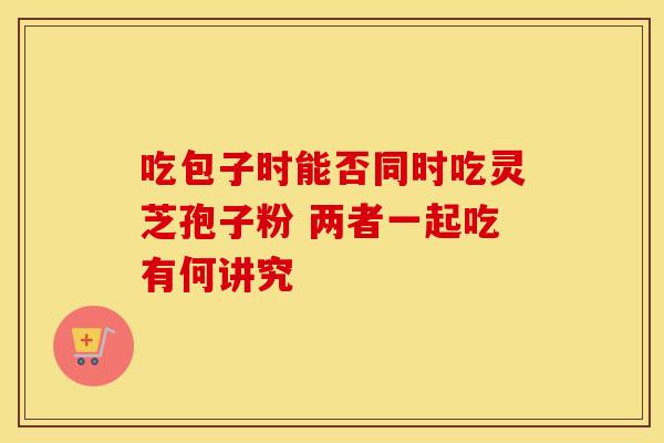 吃包子时能否同时吃灵芝孢子粉 两者一起吃有何讲究