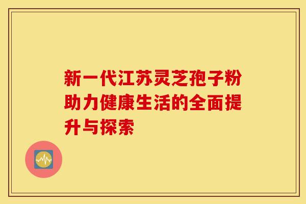 新一代江苏灵芝孢子粉助力健康生活的全面提升与探索