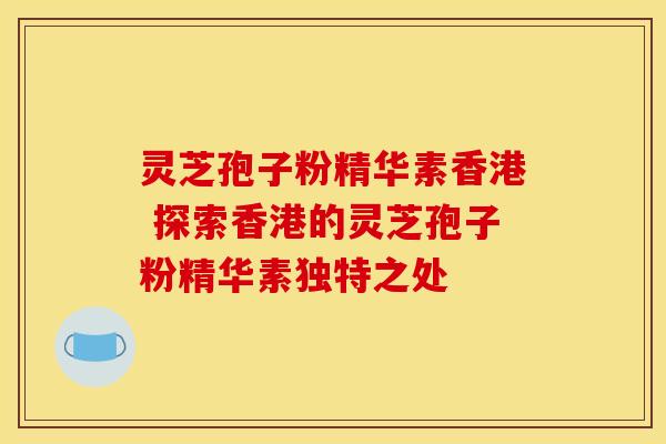 灵芝孢子粉精华素香港 探索香港的灵芝孢子粉精华素独特之处