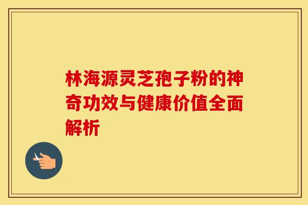 林海源灵芝孢子粉的神奇功效与健康价值全面解析
