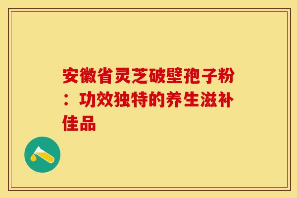安徽省灵芝破壁孢子粉：功效独特的养生滋补佳品