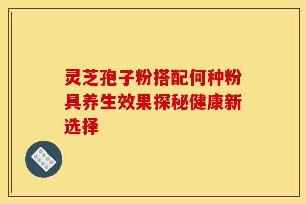 灵芝孢子粉搭配何种粉具养生效果探秘健康新选择