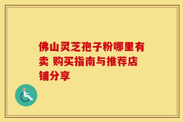 佛山灵芝孢子粉哪里有卖 购买指南与推荐店铺分享