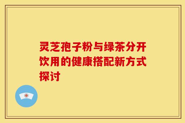 灵芝孢子粉与绿茶分开饮用的健康搭配新方式探讨