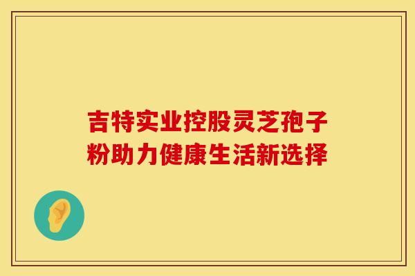吉特实业控股灵芝孢子粉助力健康生活新选择