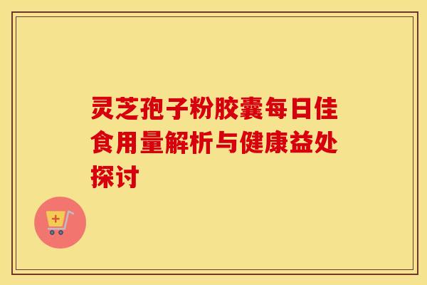灵芝孢子粉胶囊每日佳食用量解析与健康益处探讨