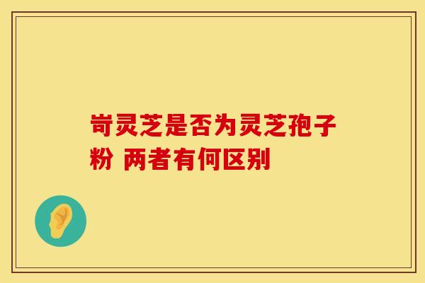 岢灵芝是否为灵芝孢子粉 两者有何区别